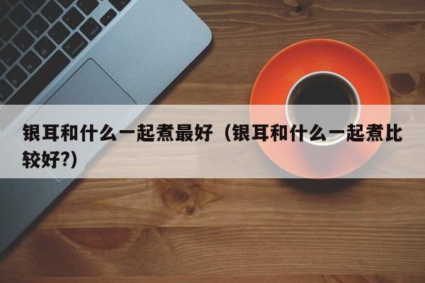 银耳和什么一起煮最好（银耳和什么一起煮比较好?）