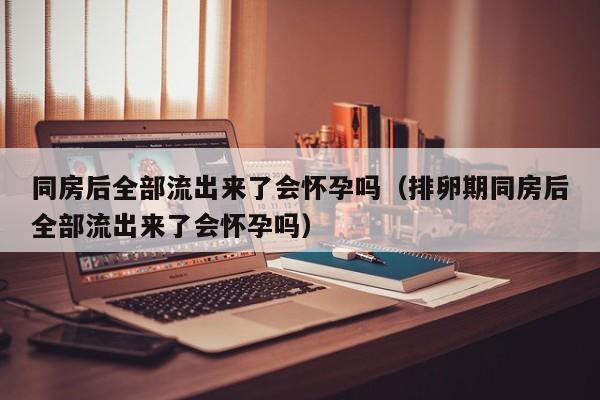 同房后全部流出来了会怀孕吗（排卵期同房后全部流出来了会怀孕吗）