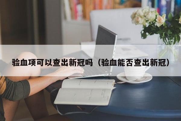 验血项可以查出新冠吗（验血能否查出新冠）