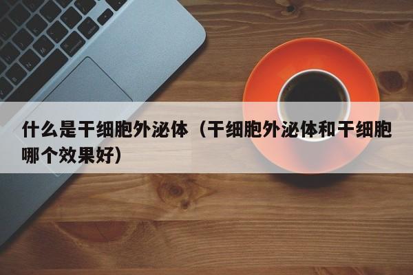 什么是干细胞外泌体（干细胞外泌体和干细胞哪个效果好）