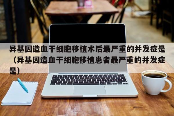 异基因造血干细胞移植术后最严重的并发症是（异基因造血干细胞移植患者最严重的并发症是）