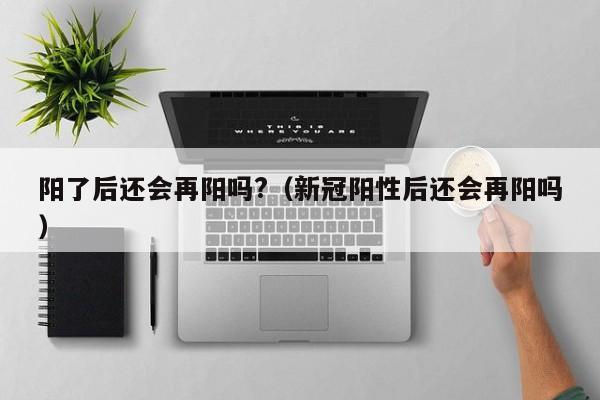 阳了后还会再阳吗?（新冠阳性后还会再阳吗）