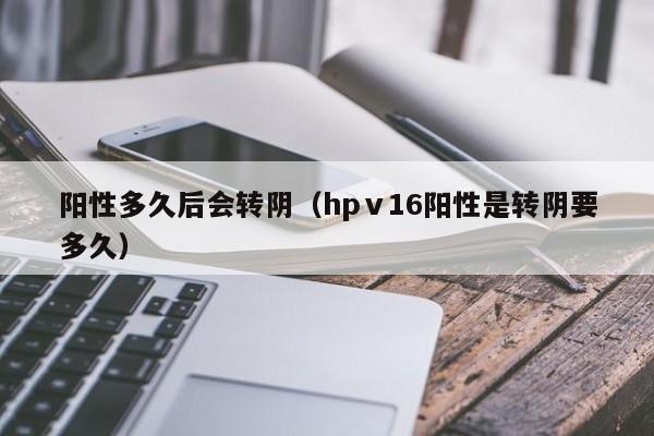 阳性多久后会转阴（hpⅴ16阳性是转阴要多久）