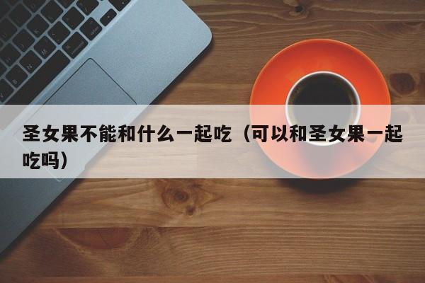 圣女果不能和什么一起吃（可以和圣女果一起吃吗）