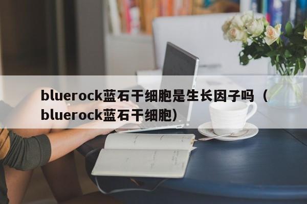 bluerock蓝石干细胞是生长因子吗（bluerock蓝石干细胞）