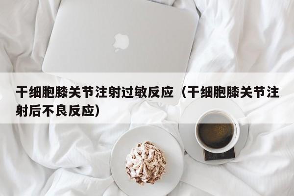 干细胞膝关节注射过敏反应（干细胞膝关节注射后不良反应）