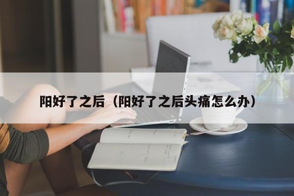 阳好了之后（阳好了之后头痛怎么办）