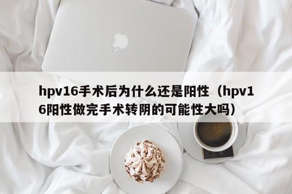 hpv16手术后为什么还是阳性（hpv16阳性做完手术转阴的可能性大吗）
