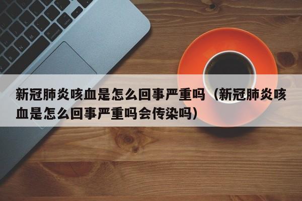 新冠肺炎咳血是怎么回事严重吗（新冠肺炎咳血是怎么回事严重吗会传染吗）