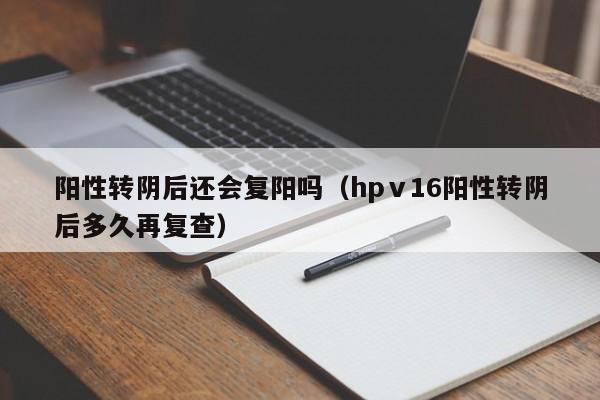 阳性转阴后还会复阳吗（hpⅴ16阳性转阴后多久再复查）