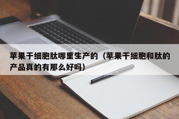苹果干细胞肽哪里生产的（苹果干细胞和肽的产品真的有那么好吗）