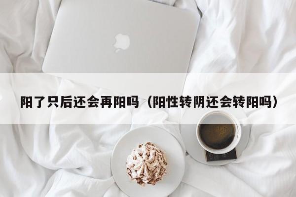 阳了只后还会再阳吗（阳性转阴还会转阳吗）