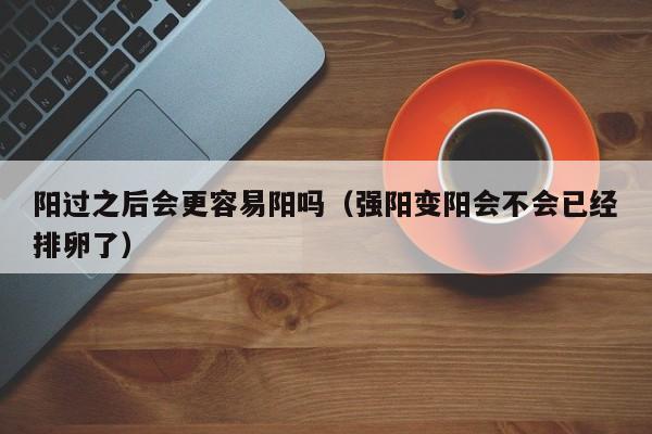阳过之后会更容易阳吗（强阳变阳会不会已经排卵了）