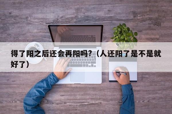得了阳之后还会再阳吗?（人还阳了是不是就好了）