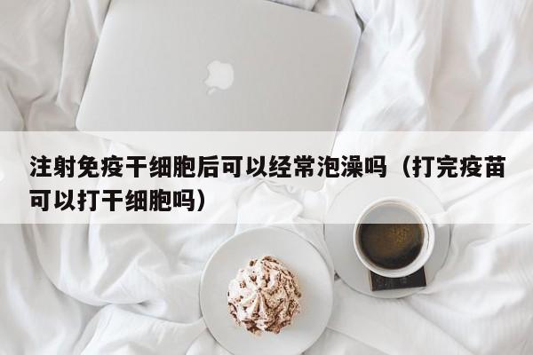 注射免疫干细胞后可以经常泡澡吗（打完疫苗可以打干细胞吗）