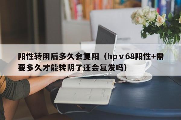 阳性转阴后多久会复阳（hpⅴ68阳性+需要多久才能转阴了还会复发吗）