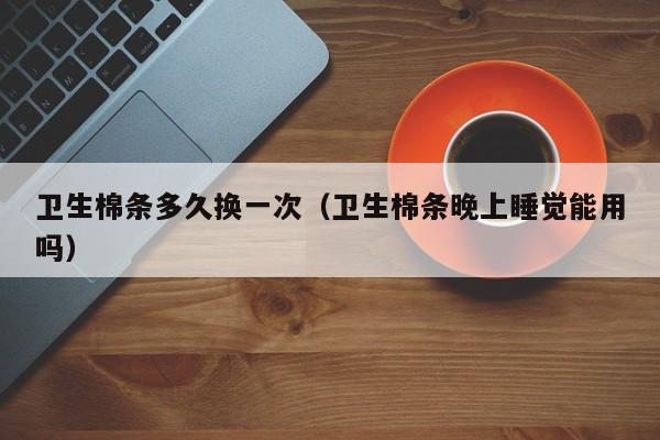 卫生棉条多久换一次（卫生棉条晚上睡觉能用吗）