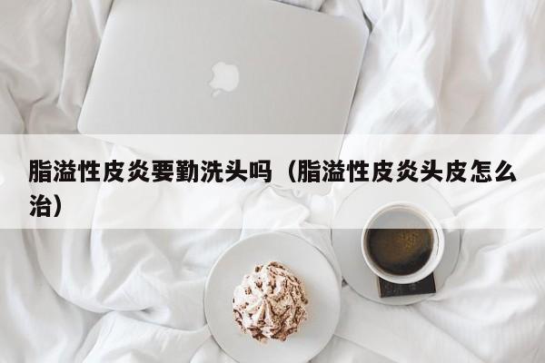 脂溢性皮炎要勤洗头吗（脂溢性皮炎头皮怎么治）