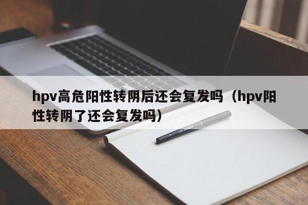 hpv高危阳性转阴后还会复发吗（hpv阳性转阴了还会复发吗）