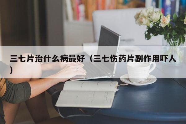 三七片治什么病最好（三七伤药片副作用吓人）