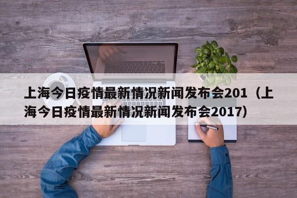 上海今日疫情最新情况新闻发布会201（上海今日疫情最新情况新闻发布会2017）