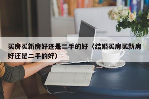 买房买新房好还是二手的好（结婚买房买新房好还是二手的好）