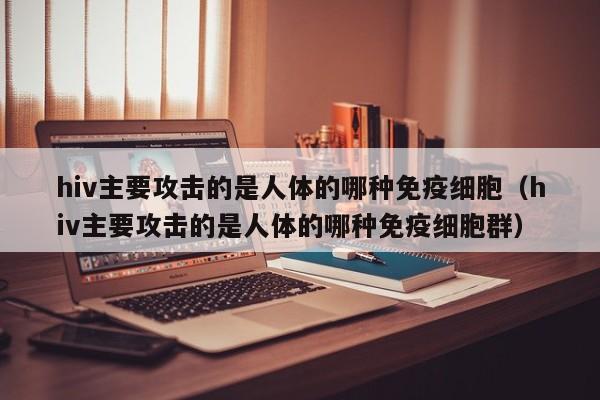 hiv主要攻击的是人体的哪种免疫细胞（hiv主要攻击的是人体的哪种免疫细胞群）