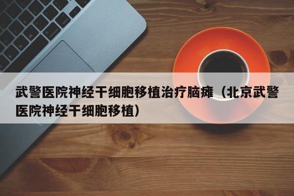 武警医院神经干细胞移植治疗脑瘫（北京武警医院神经干细胞移植）