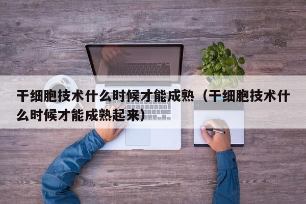 干细胞技术什么时候才能成熟（干细胞技术什么时候才能成熟起来）
