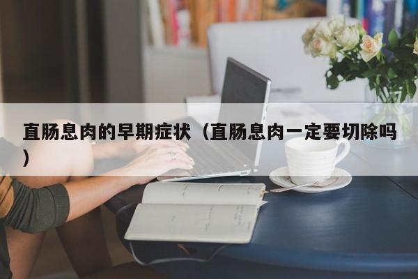 直肠息肉的早期症状（直肠息肉一定要切除吗）
