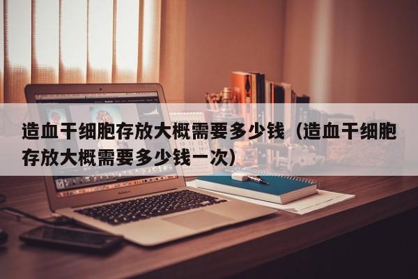 造血干细胞存放大概需要多少钱（造血干细胞存放大概需要多少钱一次）