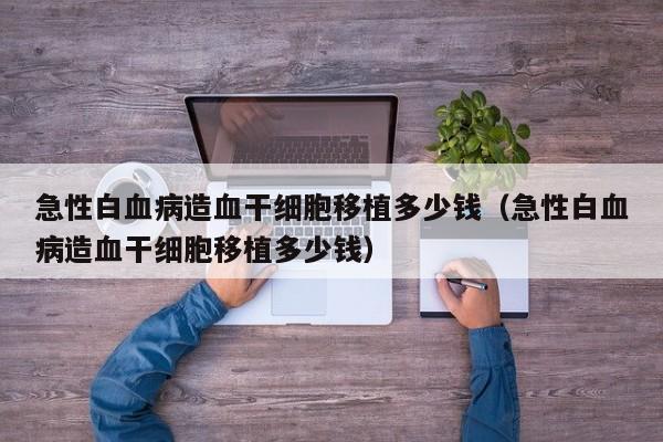 急性白血病造血干细胞移植多少钱（急性白血病造血干细胞移植多少钱）