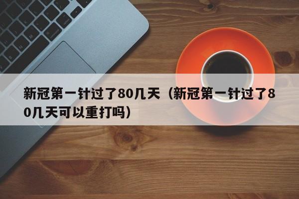 新冠第一针过了80几天（新冠第一针过了80几天可以重打吗）