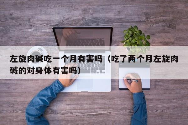 左旋肉碱吃一个月有害吗（吃了两个月左旋肉碱的对身体有害吗）