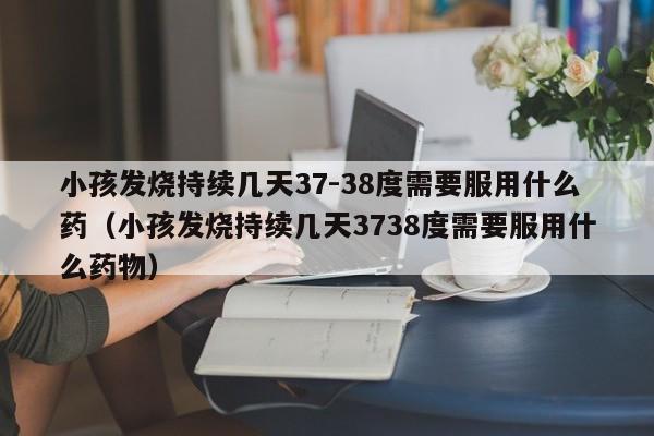 小孩发烧持续几天37-38度需要服用什么药（小孩发烧持续几天3738度需要服用什么药物）