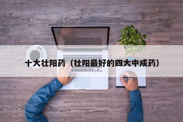 十大壮阳药（壮阳最好的四大中成药）