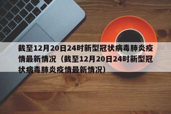 截至12月20日24时新型冠状病毒肺炎疫情最新情况（截至12月20日24时新型冠状病毒肺炎疫情最新情况）
