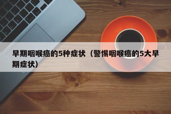 早期咽喉癌的5种症状（警惕咽喉癌的5大早期症状）