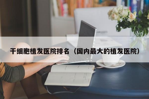 干细胞植发医院排名（国内最大的植发医院）