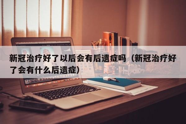 新冠治疗好了以后会有后遗症吗（新冠治疗好了会有什么后遗症）