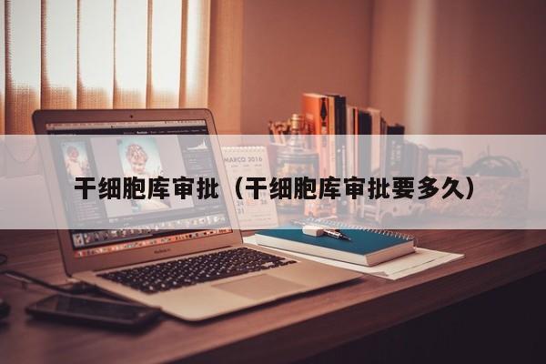 干细胞库审批（干细胞库审批要多久）