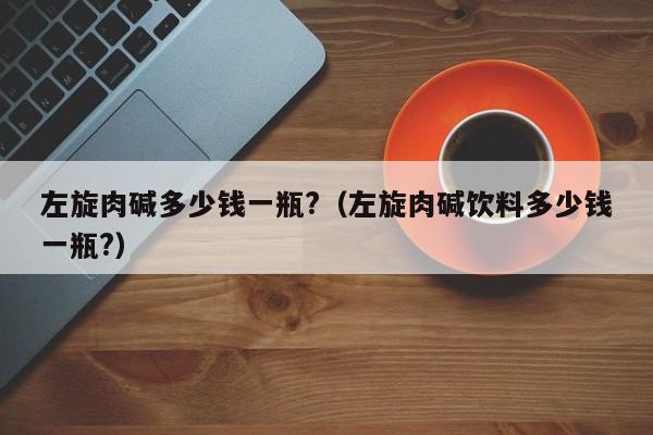 左旋肉碱多少钱一瓶?（左旋肉碱饮料多少钱一瓶?）