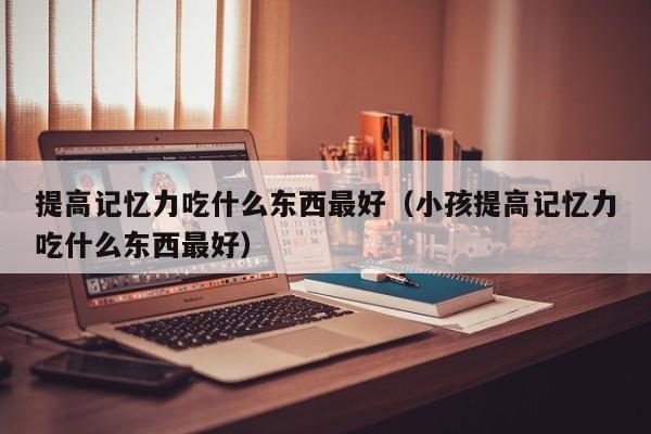 提高记忆力吃什么东西最好（小孩提高记忆力吃什么东西最好）