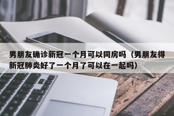 男朋友确诊新冠一个月可以同房吗（男朋友得新冠肺炎好了一个月了可以在一起吗）