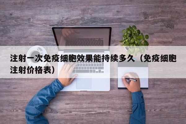 注射一次免疫细胞效果能持续多久（免疫细胞注射价格表）