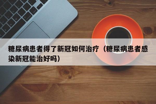 糖尿病患者得了新冠如何治疗（糖尿病患者感染新冠能治好吗）