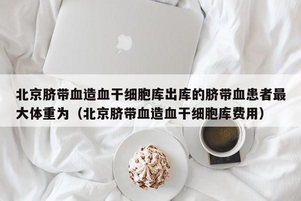 北京脐带血造血干细胞库出库的脐带血患者最大体重为（北京脐带血造血干细胞库费用）