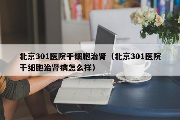北京301医院干细胞治肾（北京301医院干细胞治肾病怎么样）