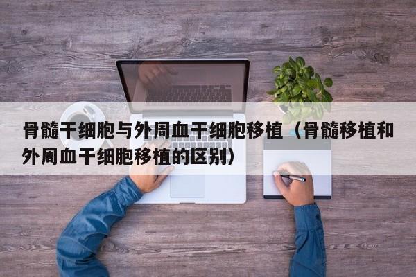 骨髓干细胞与外周血干细胞移植（骨髓移植和外周血干细胞移植的区别）