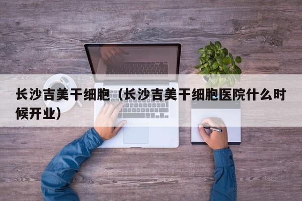长沙吉美干细胞（长沙吉美干细胞医院什么时候开业）